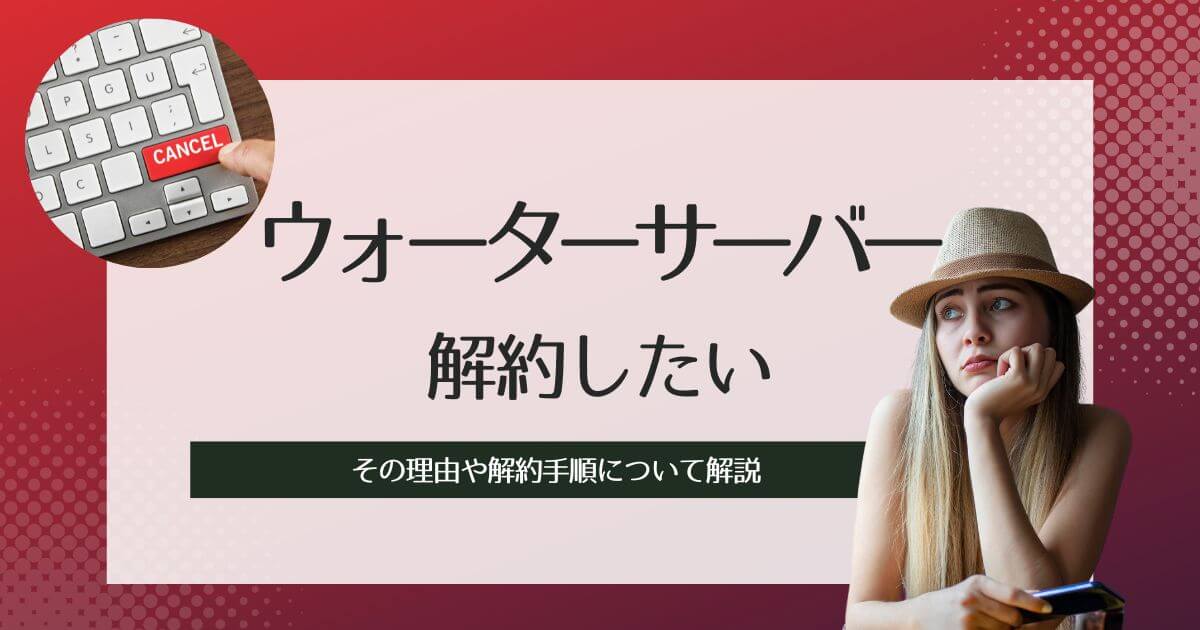 ウォーターサーバーを解約したい!その理由や解約手順について解説