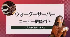 コーヒー機能付きウォーターサーバーの選び方、人気機種の紹介、比較!